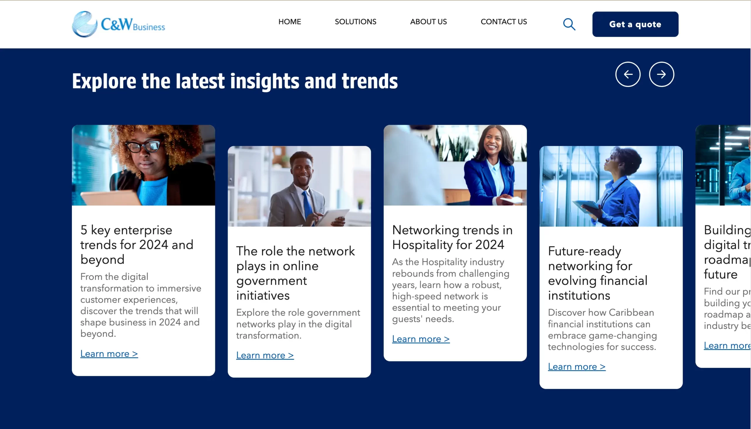 C&W Business HOME SOLUTIONS ABOUT US CONTACT US Get a quote Explore the latest insights and trends 5 key enterprise trends for 2024 and beyond From the digital transtormation to immersive customer experiences, discover the trends that will shape business in 2024 and beyond. Learn more > The role the network plays in online government initiatives Explore the role government networks play in the digital transformation. Learn more > Networking trends in Hospitality for 2024 As the Hospitality industry rebounds from challenging years, learn how a robust, high-speed network is essential to meeting your guests' needs. Learn more > Future-ready networking for evolving financial institutions Discover how Caribbean financial institutions can embrace game-changing technologies for success. Learn more >